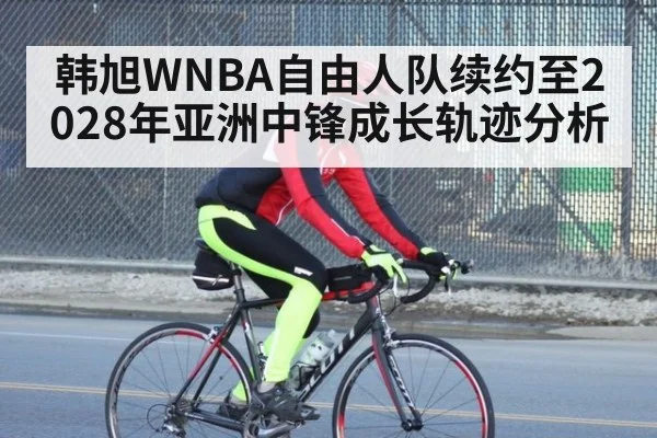 韩旭WNBA自由人队续约至2028年亚洲中锋成长轨迹分析