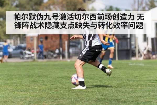 帕尔默伪九号激活切尔西前场创造力 无锋阵战术隐藏支点缺失与转化效率问题