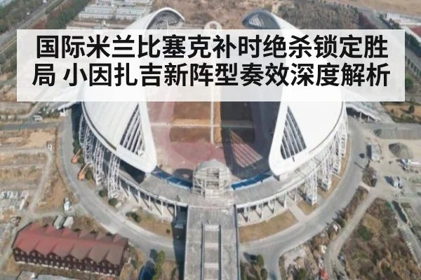 国际米兰比塞克补时绝杀锁定胜局 小因扎吉新阵型奏效深度解析